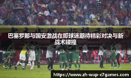 巴塞罗那与国安激战在即球迷期待精彩对决与新战术碰撞